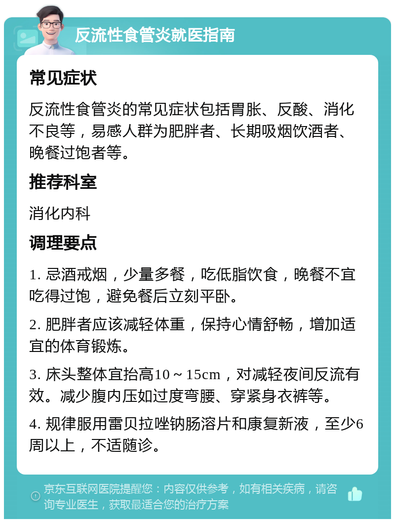 反流性食管炎就医指南 常见症状 反流性食管炎的常见症状包括胃胀、反酸、消化不良等，易感人群为肥胖者、长期吸烟饮酒者、晚餐过饱者等。 推荐科室 消化内科 调理要点 1. 忌酒戒烟，少量多餐，吃低脂饮食，晚餐不宜吃得过饱，避免餐后立刻平卧。 2. 肥胖者应该减轻体重，保持心情舒畅，增加适宜的体育锻炼。 3. 床头整体宜抬高10～15cm，对减轻夜间反流有效。减少腹内压如过度弯腰、穿紧身衣裤等。 4. 规律服用雷贝拉唑钠肠溶片和康复新液，至少6周以上，不适随诊。