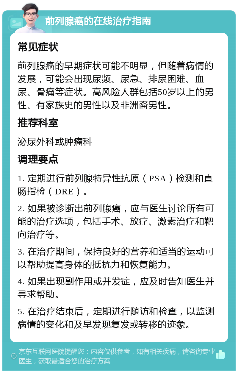 前列腺癌的在线治疗指南 常见症状 前列腺癌的早期症状可能不明显，但随着病情的发展，可能会出现尿频、尿急、排尿困难、血尿、骨痛等症状。高风险人群包括50岁以上的男性、有家族史的男性以及非洲裔男性。 推荐科室 泌尿外科或肿瘤科 调理要点 1. 定期进行前列腺特异性抗原（PSA）检测和直肠指检（DRE）。 2. 如果被诊断出前列腺癌，应与医生讨论所有可能的治疗选项，包括手术、放疗、激素治疗和靶向治疗等。 3. 在治疗期间，保持良好的营养和适当的运动可以帮助提高身体的抵抗力和恢复能力。 4. 如果出现副作用或并发症，应及时告知医生并寻求帮助。 5. 在治疗结束后，定期进行随访和检查，以监测病情的变化和及早发现复发或转移的迹象。