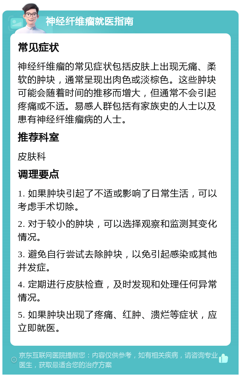 神经纤维瘤就医指南 常见症状 神经纤维瘤的常见症状包括皮肤上出现无痛、柔软的肿块，通常呈现出肉色或淡棕色。这些肿块可能会随着时间的推移而增大，但通常不会引起疼痛或不适。易感人群包括有家族史的人士以及患有神经纤维瘤病的人士。 推荐科室 皮肤科 调理要点 1. 如果肿块引起了不适或影响了日常生活，可以考虑手术切除。 2. 对于较小的肿块，可以选择观察和监测其变化情况。 3. 避免自行尝试去除肿块，以免引起感染或其他并发症。 4. 定期进行皮肤检查，及时发现和处理任何异常情况。 5. 如果肿块出现了疼痛、红肿、溃烂等症状，应立即就医。