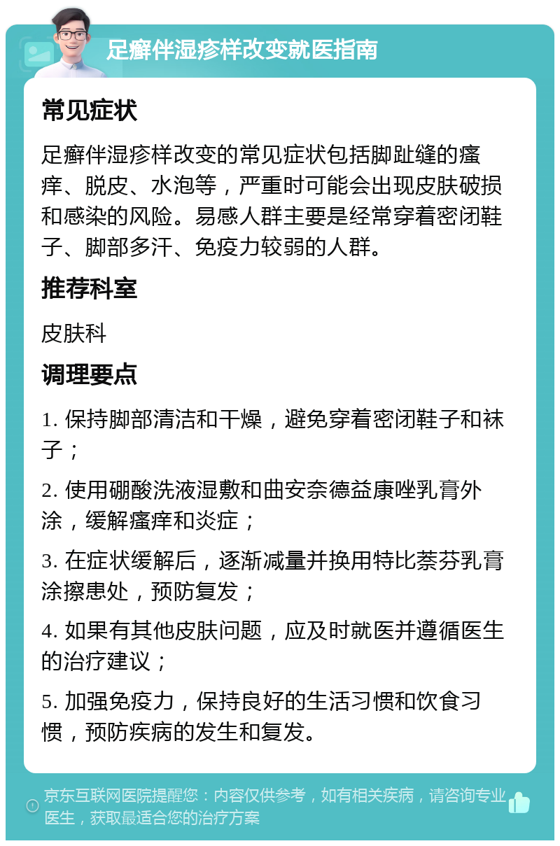 足癣伴湿疹样改变就医指南 常见症状 足癣伴湿疹样改变的常见症状包括脚趾缝的瘙痒、脱皮、水泡等，严重时可能会出现皮肤破损和感染的风险。易感人群主要是经常穿着密闭鞋子、脚部多汗、免疫力较弱的人群。 推荐科室 皮肤科 调理要点 1. 保持脚部清洁和干燥，避免穿着密闭鞋子和袜子； 2. 使用硼酸洗液湿敷和曲安奈德益康唑乳膏外涂，缓解瘙痒和炎症； 3. 在症状缓解后，逐渐减量并换用特比萘芬乳膏涂擦患处，预防复发； 4. 如果有其他皮肤问题，应及时就医并遵循医生的治疗建议； 5. 加强免疫力，保持良好的生活习惯和饮食习惯，预防疾病的发生和复发。