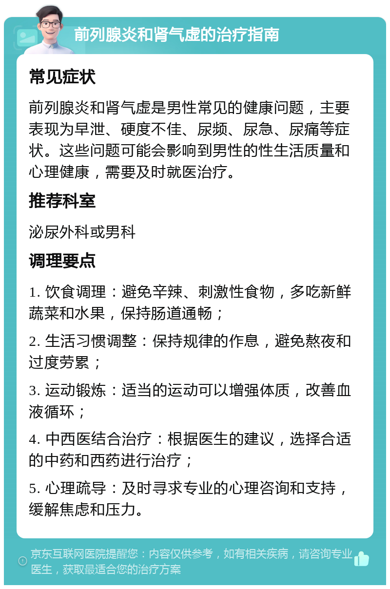 前列腺炎和肾气虚的治疗指南 常见症状 前列腺炎和肾气虚是男性常见的健康问题，主要表现为早泄、硬度不佳、尿频、尿急、尿痛等症状。这些问题可能会影响到男性的性生活质量和心理健康，需要及时就医治疗。 推荐科室 泌尿外科或男科 调理要点 1. 饮食调理：避免辛辣、刺激性食物，多吃新鲜蔬菜和水果，保持肠道通畅； 2. 生活习惯调整：保持规律的作息，避免熬夜和过度劳累； 3. 运动锻炼：适当的运动可以增强体质，改善血液循环； 4. 中西医结合治疗：根据医生的建议，选择合适的中药和西药进行治疗； 5. 心理疏导：及时寻求专业的心理咨询和支持，缓解焦虑和压力。