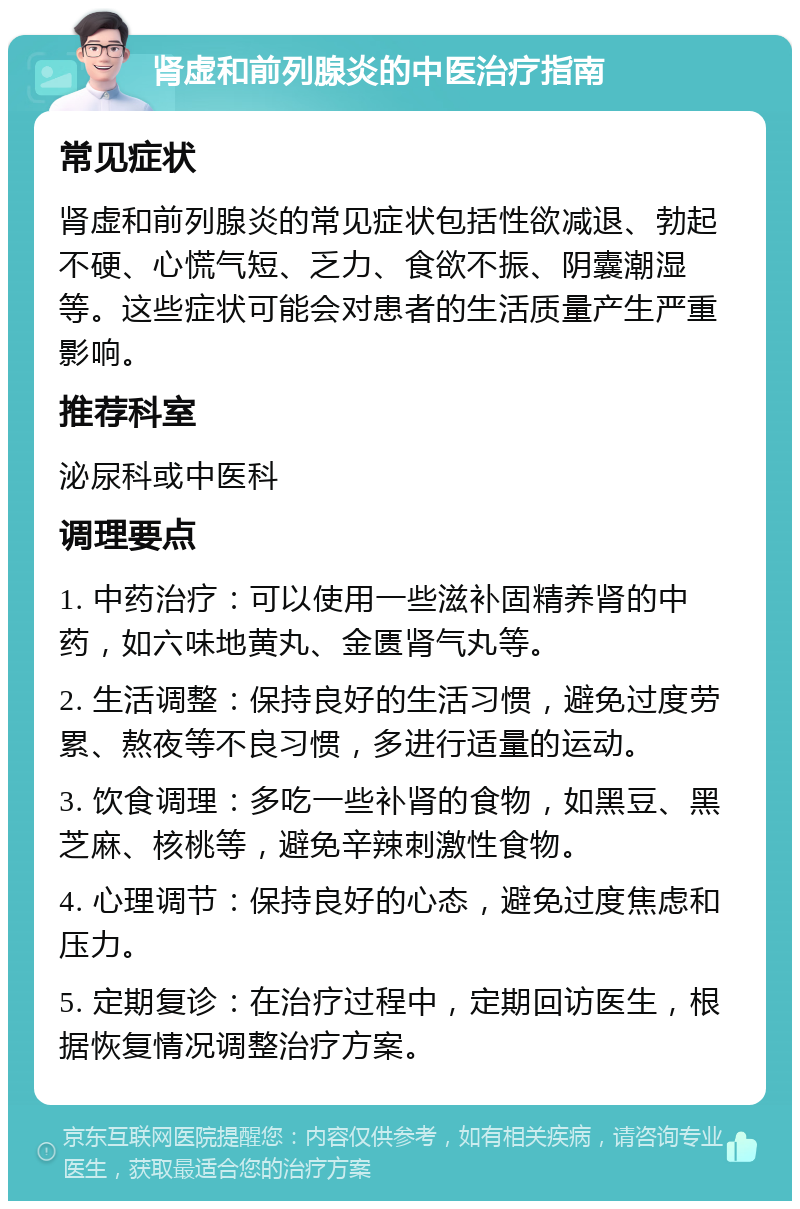 肾虚和前列腺炎的中医治疗指南 常见症状 肾虚和前列腺炎的常见症状包括性欲减退、勃起不硬、心慌气短、乏力、食欲不振、阴囊潮湿等。这些症状可能会对患者的生活质量产生严重影响。 推荐科室 泌尿科或中医科 调理要点 1. 中药治疗：可以使用一些滋补固精养肾的中药，如六味地黄丸、金匮肾气丸等。 2. 生活调整：保持良好的生活习惯，避免过度劳累、熬夜等不良习惯，多进行适量的运动。 3. 饮食调理：多吃一些补肾的食物，如黑豆、黑芝麻、核桃等，避免辛辣刺激性食物。 4. 心理调节：保持良好的心态，避免过度焦虑和压力。 5. 定期复诊：在治疗过程中，定期回访医生，根据恢复情况调整治疗方案。