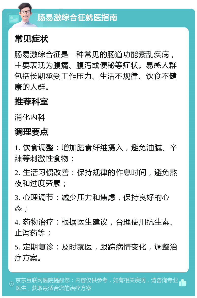 肠易激综合征就医指南 常见症状 肠易激综合征是一种常见的肠道功能紊乱疾病，主要表现为腹痛、腹泻或便秘等症状。易感人群包括长期承受工作压力、生活不规律、饮食不健康的人群。 推荐科室 消化内科 调理要点 1. 饮食调整：增加膳食纤维摄入，避免油腻、辛辣等刺激性食物； 2. 生活习惯改善：保持规律的作息时间，避免熬夜和过度劳累； 3. 心理调节：减少压力和焦虑，保持良好的心态； 4. 药物治疗：根据医生建议，合理使用抗生素、止泻药等； 5. 定期复诊：及时就医，跟踪病情变化，调整治疗方案。