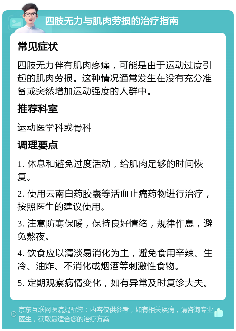 四肢无力与肌肉劳损的治疗指南 常见症状 四肢无力伴有肌肉疼痛，可能是由于运动过度引起的肌肉劳损。这种情况通常发生在没有充分准备或突然增加运动强度的人群中。 推荐科室 运动医学科或骨科 调理要点 1. 休息和避免过度活动，给肌肉足够的时间恢复。 2. 使用云南白药胶囊等活血止痛药物进行治疗，按照医生的建议使用。 3. 注意防寒保暖，保持良好情绪，规律作息，避免熬夜。 4. 饮食应以清淡易消化为主，避免食用辛辣、生冷、油炸、不消化或烟酒等刺激性食物。 5. 定期观察病情变化，如有异常及时复诊大夫。