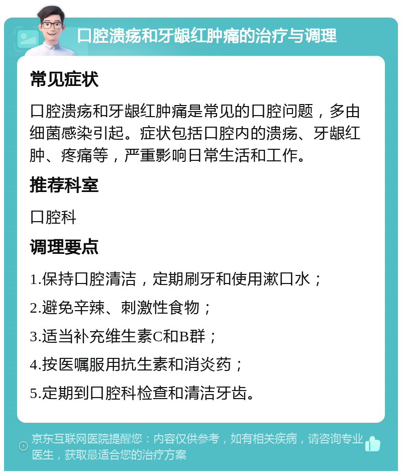 口腔溃疡和牙龈红肿痛的治疗与调理 常见症状 口腔溃疡和牙龈红肿痛是常见的口腔问题，多由细菌感染引起。症状包括口腔内的溃疡、牙龈红肿、疼痛等，严重影响日常生活和工作。 推荐科室 口腔科 调理要点 1.保持口腔清洁，定期刷牙和使用漱口水； 2.避免辛辣、刺激性食物； 3.适当补充维生素C和B群； 4.按医嘱服用抗生素和消炎药； 5.定期到口腔科检查和清洁牙齿。