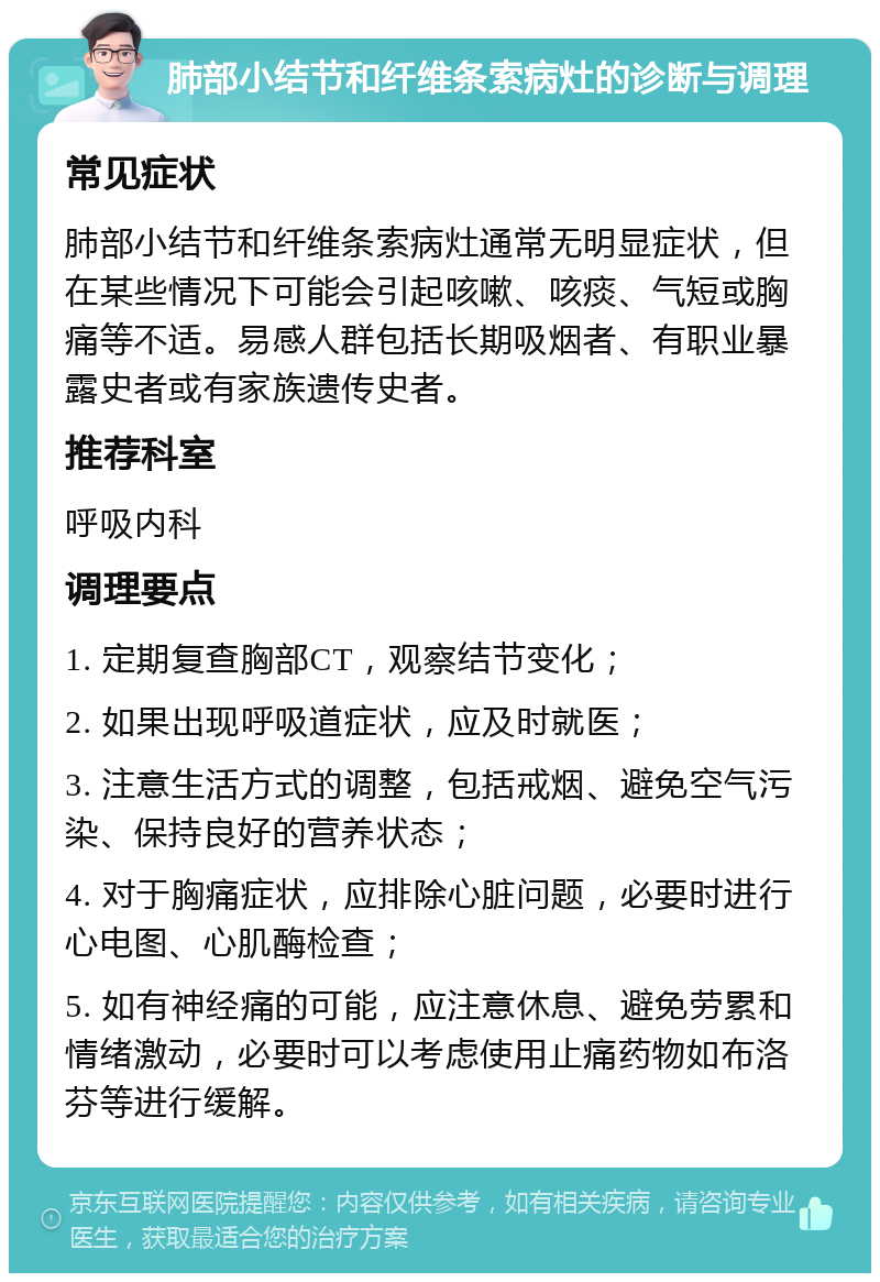 肺部小结节和纤维条索病灶的诊断与调理 常见症状 肺部小结节和纤维条索病灶通常无明显症状，但在某些情况下可能会引起咳嗽、咳痰、气短或胸痛等不适。易感人群包括长期吸烟者、有职业暴露史者或有家族遗传史者。 推荐科室 呼吸内科 调理要点 1. 定期复查胸部CT，观察结节变化； 2. 如果出现呼吸道症状，应及时就医； 3. 注意生活方式的调整，包括戒烟、避免空气污染、保持良好的营养状态； 4. 对于胸痛症状，应排除心脏问题，必要时进行心电图、心肌酶检查； 5. 如有神经痛的可能，应注意休息、避免劳累和情绪激动，必要时可以考虑使用止痛药物如布洛芬等进行缓解。