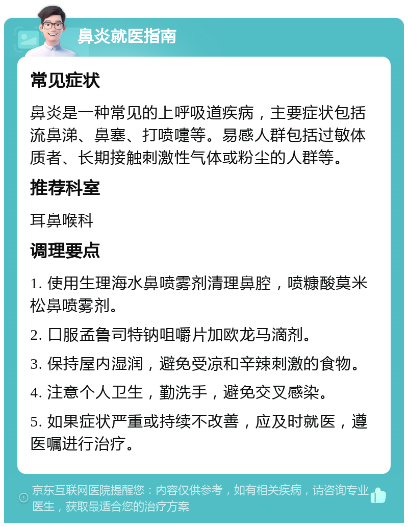 鼻炎就医指南 常见症状 鼻炎是一种常见的上呼吸道疾病，主要症状包括流鼻涕、鼻塞、打喷嚏等。易感人群包括过敏体质者、长期接触刺激性气体或粉尘的人群等。 推荐科室 耳鼻喉科 调理要点 1. 使用生理海水鼻喷雾剂清理鼻腔，喷糠酸莫米松鼻喷雾剂。 2. 口服孟鲁司特钠咀嚼片加欧龙马滴剂。 3. 保持屋内湿润，避免受凉和辛辣刺激的食物。 4. 注意个人卫生，勤洗手，避免交叉感染。 5. 如果症状严重或持续不改善，应及时就医，遵医嘱进行治疗。