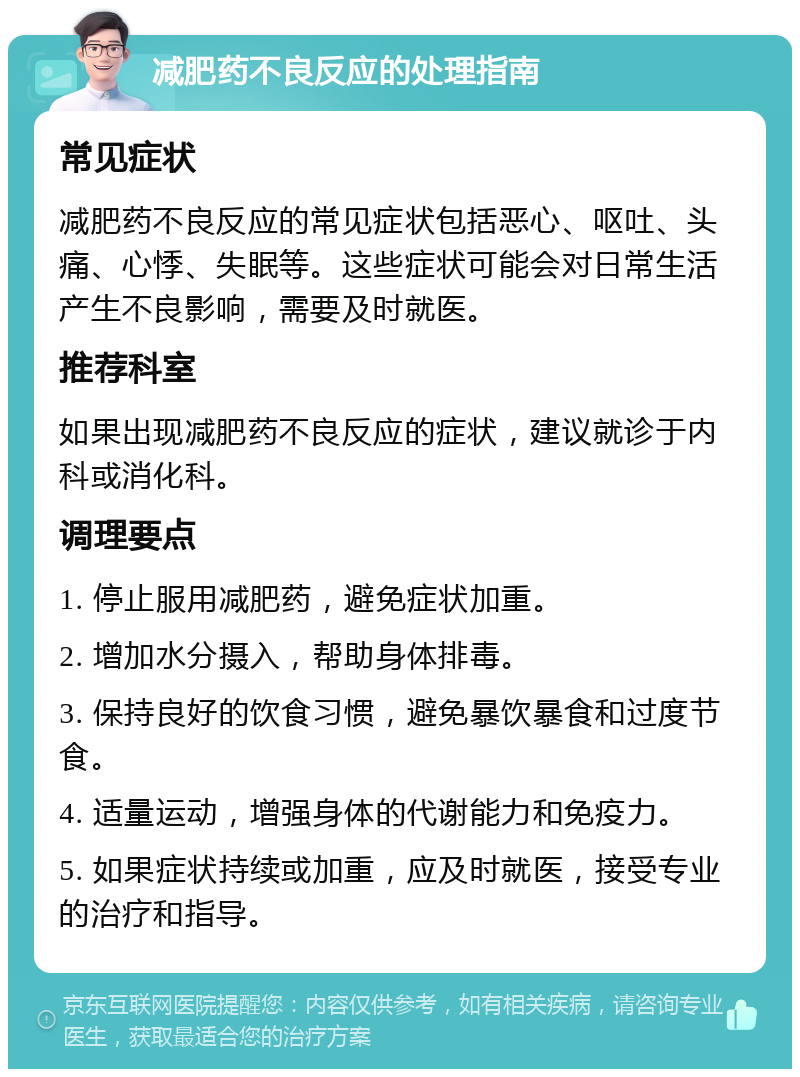 减肥药不良反应的处理指南 常见症状 减肥药不良反应的常见症状包括恶心、呕吐、头痛、心悸、失眠等。这些症状可能会对日常生活产生不良影响，需要及时就医。 推荐科室 如果出现减肥药不良反应的症状，建议就诊于内科或消化科。 调理要点 1. 停止服用减肥药，避免症状加重。 2. 增加水分摄入，帮助身体排毒。 3. 保持良好的饮食习惯，避免暴饮暴食和过度节食。 4. 适量运动，增强身体的代谢能力和免疫力。 5. 如果症状持续或加重，应及时就医，接受专业的治疗和指导。