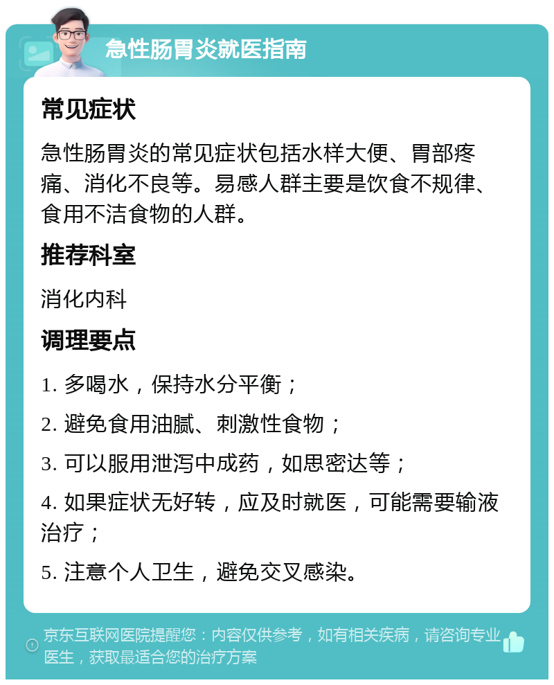 急性肠胃炎就医指南 常见症状 急性肠胃炎的常见症状包括水样大便、胃部疼痛、消化不良等。易感人群主要是饮食不规律、食用不洁食物的人群。 推荐科室 消化内科 调理要点 1. 多喝水，保持水分平衡； 2. 避免食用油腻、刺激性食物； 3. 可以服用泄泻中成药，如思密达等； 4. 如果症状无好转，应及时就医，可能需要输液治疗； 5. 注意个人卫生，避免交叉感染。