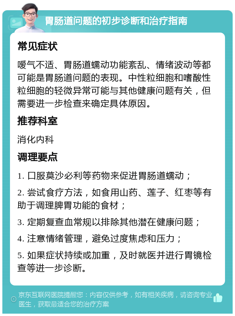 胃肠道问题的初步诊断和治疗指南 常见症状 嗳气不适、胃肠道蠕动功能紊乱、情绪波动等都可能是胃肠道问题的表现。中性粒细胞和嗜酸性粒细胞的轻微异常可能与其他健康问题有关，但需要进一步检查来确定具体原因。 推荐科室 消化内科 调理要点 1. 口服莫沙必利等药物来促进胃肠道蠕动； 2. 尝试食疗方法，如食用山药、莲子、红枣等有助于调理脾胃功能的食材； 3. 定期复查血常规以排除其他潜在健康问题； 4. 注意情绪管理，避免过度焦虑和压力； 5. 如果症状持续或加重，及时就医并进行胃镜检查等进一步诊断。