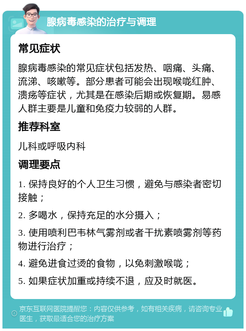 腺病毒感染的治疗与调理 常见症状 腺病毒感染的常见症状包括发热、咽痛、头痛、流涕、咳嗽等。部分患者可能会出现喉咙红肿、溃疡等症状，尤其是在感染后期或恢复期。易感人群主要是儿童和免疫力较弱的人群。 推荐科室 儿科或呼吸内科 调理要点 1. 保持良好的个人卫生习惯，避免与感染者密切接触； 2. 多喝水，保持充足的水分摄入； 3. 使用喷利巴韦林气雾剂或者干扰素喷雾剂等药物进行治疗； 4. 避免进食过烫的食物，以免刺激喉咙； 5. 如果症状加重或持续不退，应及时就医。