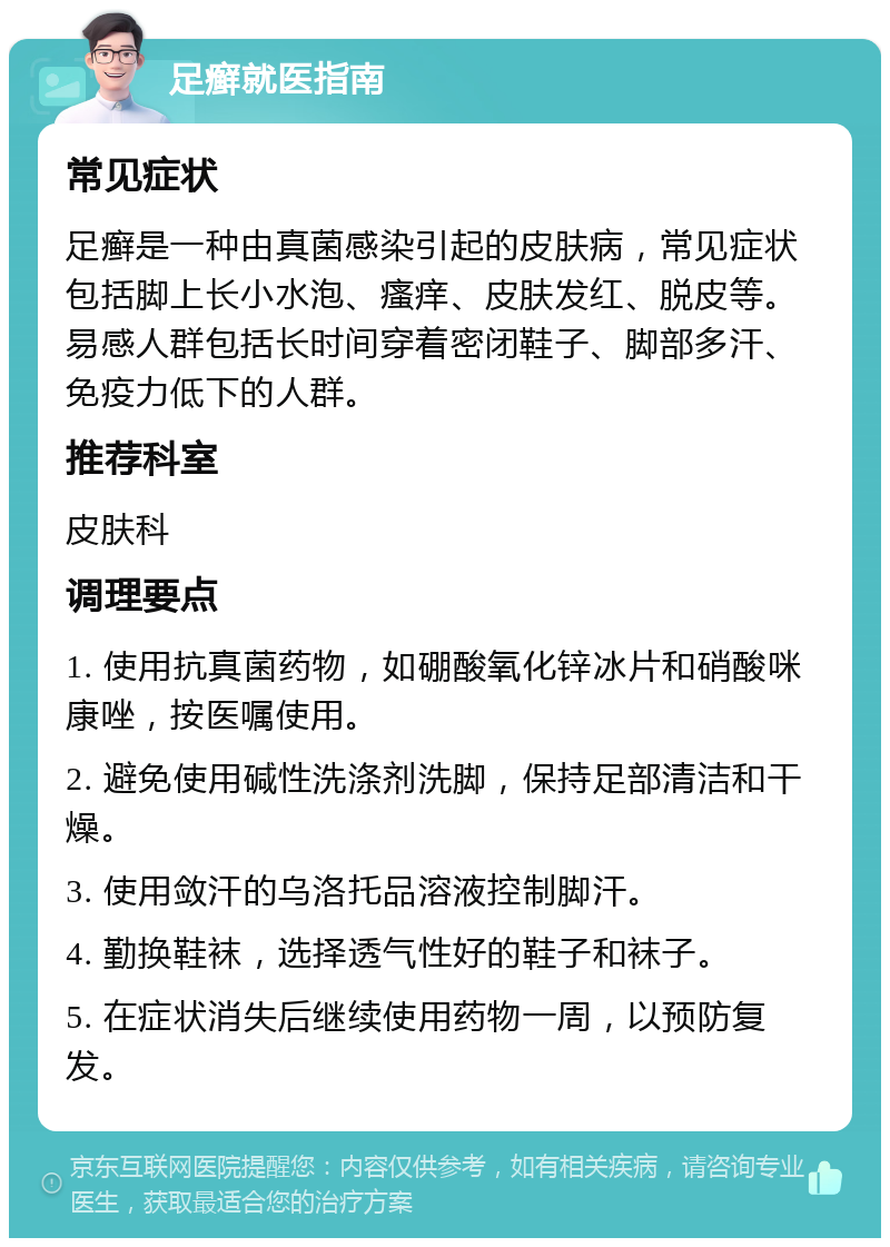 足癣就医指南 常见症状 足癣是一种由真菌感染引起的皮肤病，常见症状包括脚上长小水泡、瘙痒、皮肤发红、脱皮等。易感人群包括长时间穿着密闭鞋子、脚部多汗、免疫力低下的人群。 推荐科室 皮肤科 调理要点 1. 使用抗真菌药物，如硼酸氧化锌冰片和硝酸咪康唑，按医嘱使用。 2. 避免使用碱性洗涤剂洗脚，保持足部清洁和干燥。 3. 使用敛汗的乌洛托品溶液控制脚汗。 4. 勤换鞋袜，选择透气性好的鞋子和袜子。 5. 在症状消失后继续使用药物一周，以预防复发。