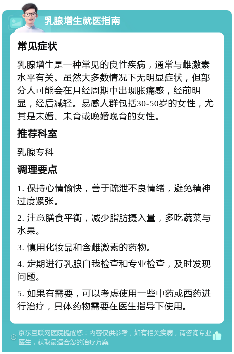 乳腺增生就医指南 常见症状 乳腺增生是一种常见的良性疾病，通常与雌激素水平有关。虽然大多数情况下无明显症状，但部分人可能会在月经周期中出现胀痛感，经前明显，经后减轻。易感人群包括30-50岁的女性，尤其是未婚、未育或晚婚晚育的女性。 推荐科室 乳腺专科 调理要点 1. 保持心情愉快，善于疏泄不良情绪，避免精神过度紧张。 2. 注意膳食平衡，减少脂肪摄入量，多吃蔬菜与水果。 3. 慎用化妆品和含雌激素的药物。 4. 定期进行乳腺自我检查和专业检查，及时发现问题。 5. 如果有需要，可以考虑使用一些中药或西药进行治疗，具体药物需要在医生指导下使用。