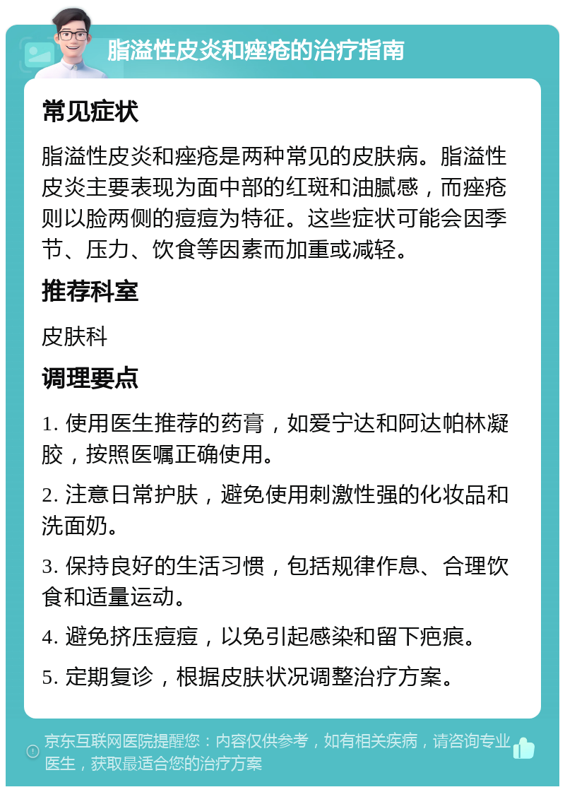 脂溢性皮炎和痤疮的治疗指南 常见症状 脂溢性皮炎和痤疮是两种常见的皮肤病。脂溢性皮炎主要表现为面中部的红斑和油腻感，而痤疮则以脸两侧的痘痘为特征。这些症状可能会因季节、压力、饮食等因素而加重或减轻。 推荐科室 皮肤科 调理要点 1. 使用医生推荐的药膏，如爱宁达和阿达帕林凝胶，按照医嘱正确使用。 2. 注意日常护肤，避免使用刺激性强的化妆品和洗面奶。 3. 保持良好的生活习惯，包括规律作息、合理饮食和适量运动。 4. 避免挤压痘痘，以免引起感染和留下疤痕。 5. 定期复诊，根据皮肤状况调整治疗方案。