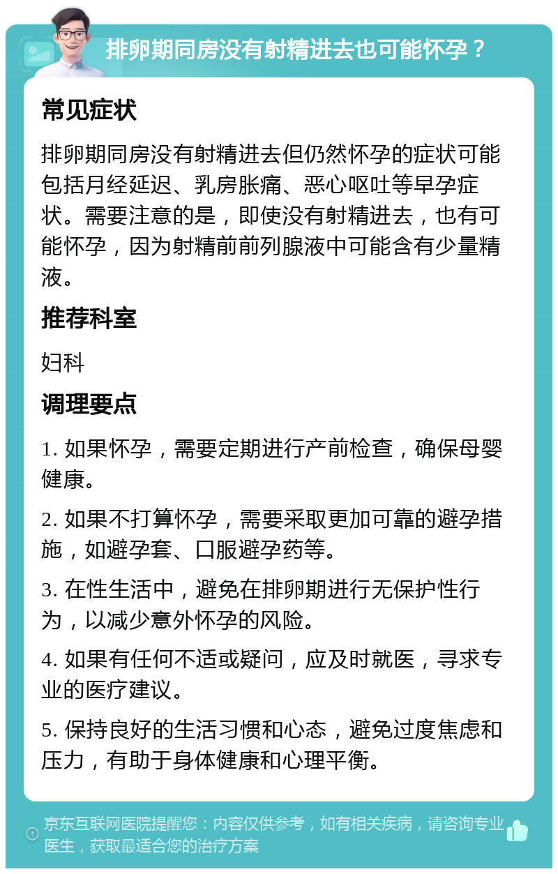 排卵期同房没有射精进去也可能怀孕？ 常见症状 排卵期同房没有射精进去但仍然怀孕的症状可能包括月经延迟、乳房胀痛、恶心呕吐等早孕症状。需要注意的是，即使没有射精进去，也有可能怀孕，因为射精前前列腺液中可能含有少量精液。 推荐科室 妇科 调理要点 1. 如果怀孕，需要定期进行产前检查，确保母婴健康。 2. 如果不打算怀孕，需要采取更加可靠的避孕措施，如避孕套、口服避孕药等。 3. 在性生活中，避免在排卵期进行无保护性行为，以减少意外怀孕的风险。 4. 如果有任何不适或疑问，应及时就医，寻求专业的医疗建议。 5. 保持良好的生活习惯和心态，避免过度焦虑和压力，有助于身体健康和心理平衡。