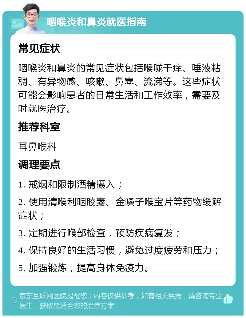 咽喉炎和鼻炎就医指南 常见症状 咽喉炎和鼻炎的常见症状包括喉咙干痒、唾液粘稠、有异物感、咳嗽、鼻塞、流涕等。这些症状可能会影响患者的日常生活和工作效率，需要及时就医治疗。 推荐科室 耳鼻喉科 调理要点 1. 戒烟和限制酒精摄入； 2. 使用清喉利咽胶囊、金嗓子喉宝片等药物缓解症状； 3. 定期进行喉部检查，预防疾病复发； 4. 保持良好的生活习惯，避免过度疲劳和压力； 5. 加强锻炼，提高身体免疫力。