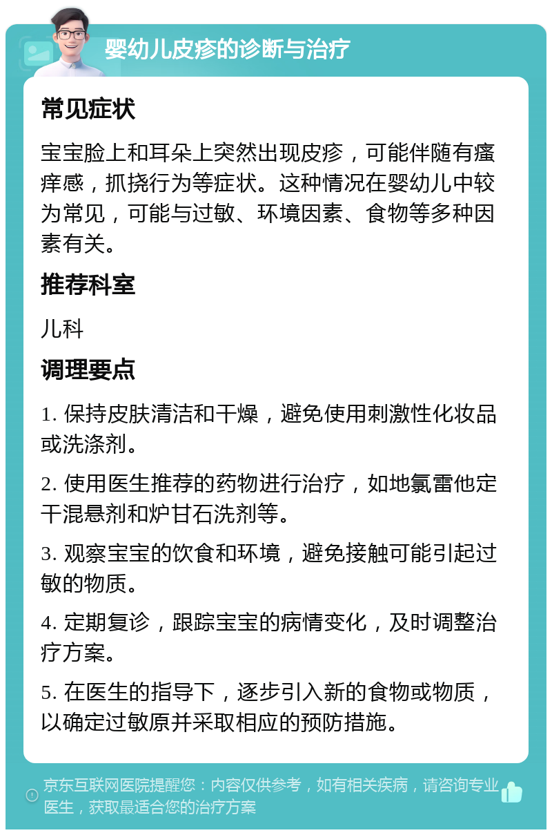 婴幼儿皮疹的诊断与治疗 常见症状 宝宝脸上和耳朵上突然出现皮疹，可能伴随有瘙痒感，抓挠行为等症状。这种情况在婴幼儿中较为常见，可能与过敏、环境因素、食物等多种因素有关。 推荐科室 儿科 调理要点 1. 保持皮肤清洁和干燥，避免使用刺激性化妆品或洗涤剂。 2. 使用医生推荐的药物进行治疗，如地氯雷他定干混悬剂和炉甘石洗剂等。 3. 观察宝宝的饮食和环境，避免接触可能引起过敏的物质。 4. 定期复诊，跟踪宝宝的病情变化，及时调整治疗方案。 5. 在医生的指导下，逐步引入新的食物或物质，以确定过敏原并采取相应的预防措施。