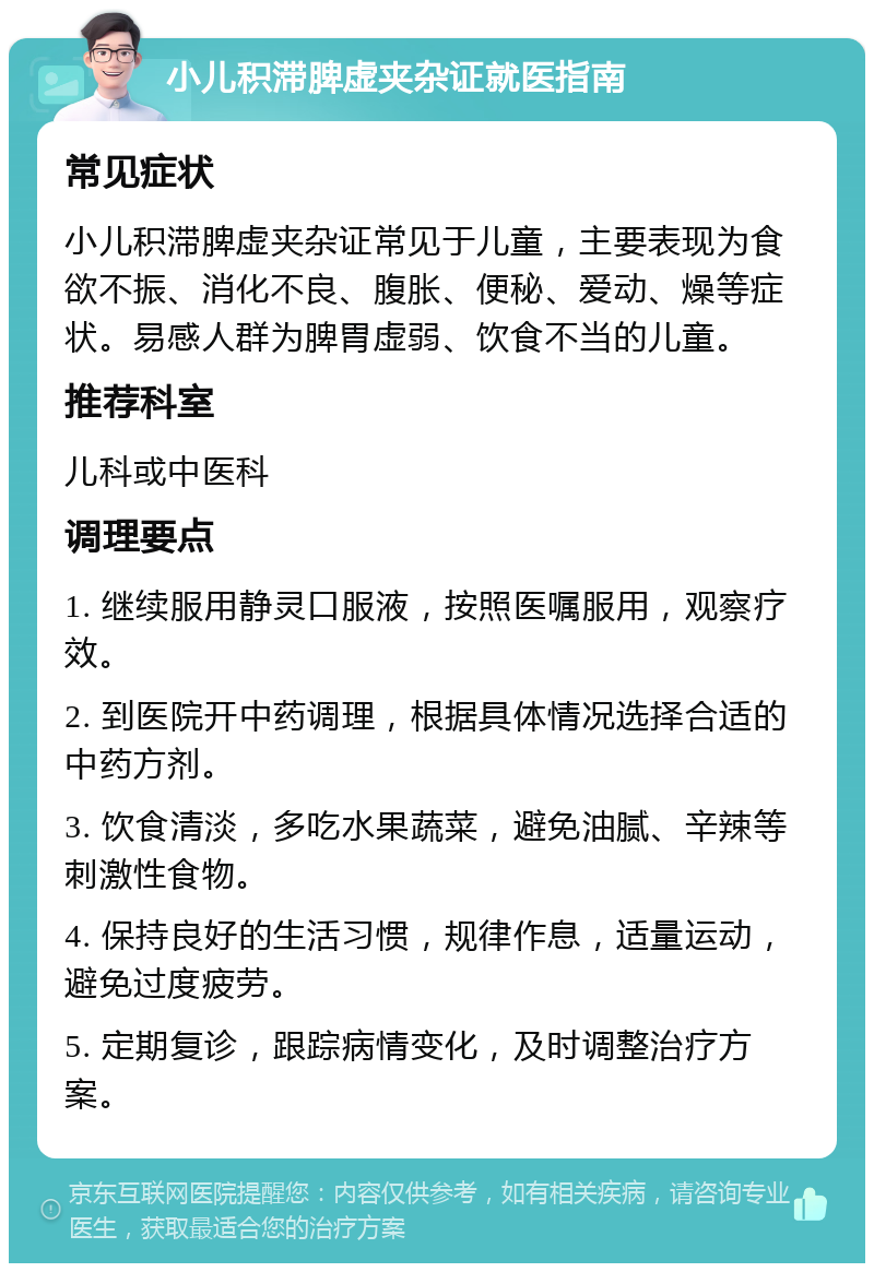 小儿积滞脾虚夹杂证就医指南 常见症状 小儿积滞脾虚夹杂证常见于儿童，主要表现为食欲不振、消化不良、腹胀、便秘、爱动、燥等症状。易感人群为脾胃虚弱、饮食不当的儿童。 推荐科室 儿科或中医科 调理要点 1. 继续服用静灵口服液，按照医嘱服用，观察疗效。 2. 到医院开中药调理，根据具体情况选择合适的中药方剂。 3. 饮食清淡，多吃水果蔬菜，避免油腻、辛辣等刺激性食物。 4. 保持良好的生活习惯，规律作息，适量运动，避免过度疲劳。 5. 定期复诊，跟踪病情变化，及时调整治疗方案。