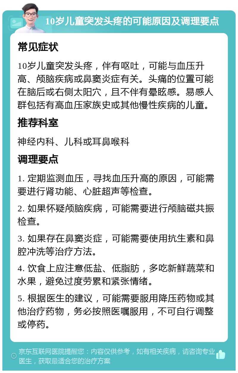 10岁儿童突发头疼的可能原因及调理要点 常见症状 10岁儿童突发头疼，伴有呕吐，可能与血压升高、颅脑疾病或鼻窦炎症有关。头痛的位置可能在脑后或右侧太阳穴，且不伴有晕眩感。易感人群包括有高血压家族史或其他慢性疾病的儿童。 推荐科室 神经内科、儿科或耳鼻喉科 调理要点 1. 定期监测血压，寻找血压升高的原因，可能需要进行肾功能、心脏超声等检查。 2. 如果怀疑颅脑疾病，可能需要进行颅脑磁共振检查。 3. 如果存在鼻窦炎症，可能需要使用抗生素和鼻腔冲洗等治疗方法。 4. 饮食上应注意低盐、低脂肪，多吃新鲜蔬菜和水果，避免过度劳累和紧张情绪。 5. 根据医生的建议，可能需要服用降压药物或其他治疗药物，务必按照医嘱服用，不可自行调整或停药。