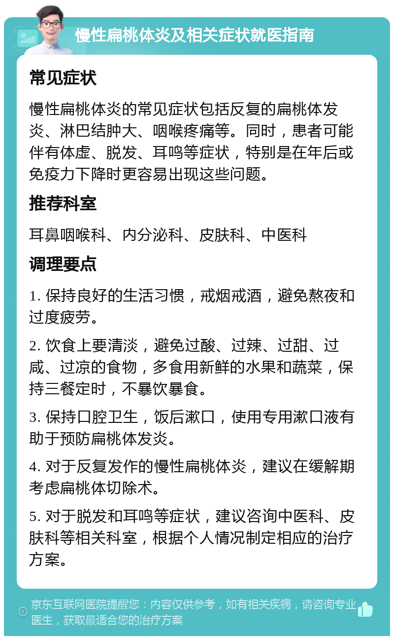 慢性扁桃体炎及相关症状就医指南 常见症状 慢性扁桃体炎的常见症状包括反复的扁桃体发炎、淋巴结肿大、咽喉疼痛等。同时，患者可能伴有体虚、脱发、耳鸣等症状，特别是在年后或免疫力下降时更容易出现这些问题。 推荐科室 耳鼻咽喉科、内分泌科、皮肤科、中医科 调理要点 1. 保持良好的生活习惯，戒烟戒酒，避免熬夜和过度疲劳。 2. 饮食上要清淡，避免过酸、过辣、过甜、过咸、过凉的食物，多食用新鲜的水果和蔬菜，保持三餐定时，不暴饮暴食。 3. 保持口腔卫生，饭后漱口，使用专用漱口液有助于预防扁桃体发炎。 4. 对于反复发作的慢性扁桃体炎，建议在缓解期考虑扁桃体切除术。 5. 对于脱发和耳鸣等症状，建议咨询中医科、皮肤科等相关科室，根据个人情况制定相应的治疗方案。