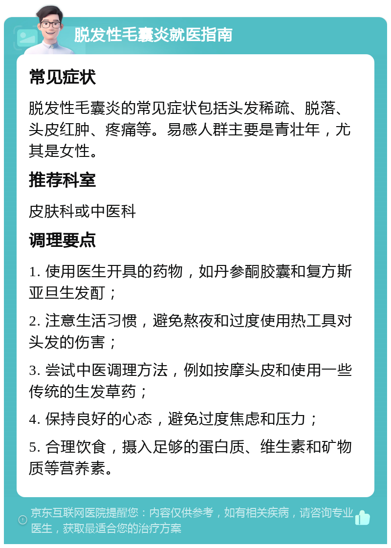 脱发性毛囊炎就医指南 常见症状 脱发性毛囊炎的常见症状包括头发稀疏、脱落、头皮红肿、疼痛等。易感人群主要是青壮年，尤其是女性。 推荐科室 皮肤科或中医科 调理要点 1. 使用医生开具的药物，如丹参酮胶囊和复方斯亚旦生发酊； 2. 注意生活习惯，避免熬夜和过度使用热工具对头发的伤害； 3. 尝试中医调理方法，例如按摩头皮和使用一些传统的生发草药； 4. 保持良好的心态，避免过度焦虑和压力； 5. 合理饮食，摄入足够的蛋白质、维生素和矿物质等营养素。