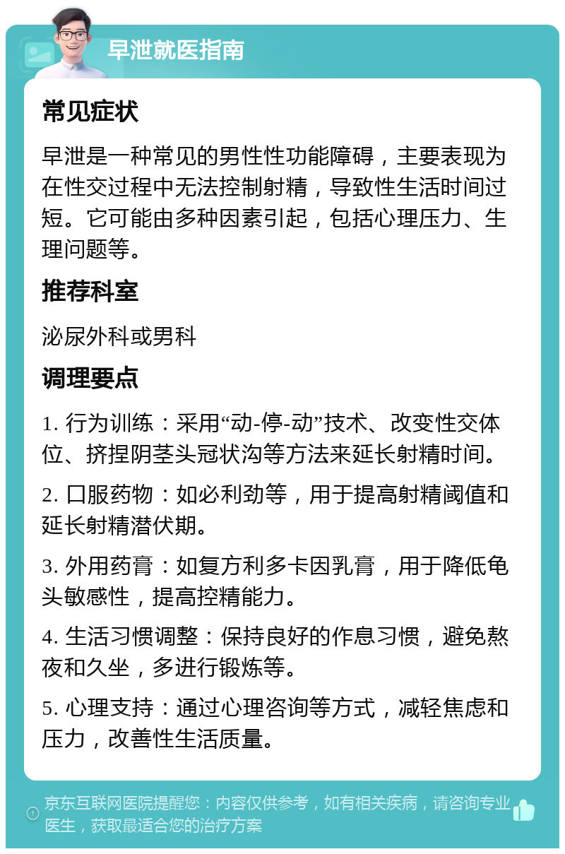 早泄就医指南 常见症状 早泄是一种常见的男性性功能障碍，主要表现为在性交过程中无法控制射精，导致性生活时间过短。它可能由多种因素引起，包括心理压力、生理问题等。 推荐科室 泌尿外科或男科 调理要点 1. 行为训练：采用“动-停-动”技术、改变性交体位、挤捏阴茎头冠状沟等方法来延长射精时间。 2. 口服药物：如必利劲等，用于提高射精阈值和延长射精潜伏期。 3. 外用药膏：如复方利多卡因乳膏，用于降低龟头敏感性，提高控精能力。 4. 生活习惯调整：保持良好的作息习惯，避免熬夜和久坐，多进行锻炼等。 5. 心理支持：通过心理咨询等方式，减轻焦虑和压力，改善性生活质量。