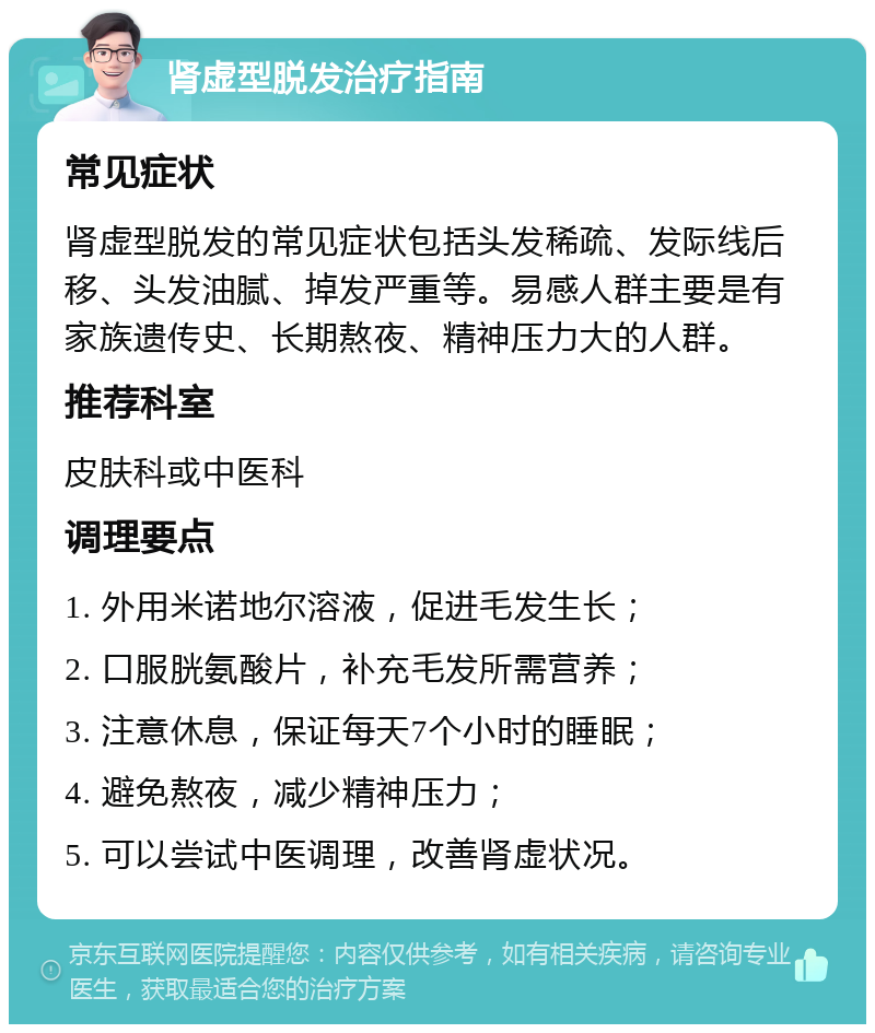 肾虚型脱发治疗指南 常见症状 肾虚型脱发的常见症状包括头发稀疏、发际线后移、头发油腻、掉发严重等。易感人群主要是有家族遗传史、长期熬夜、精神压力大的人群。 推荐科室 皮肤科或中医科 调理要点 1. 外用米诺地尔溶液，促进毛发生长； 2. 口服胱氨酸片，补充毛发所需营养； 3. 注意休息，保证每天7个小时的睡眠； 4. 避免熬夜，减少精神压力； 5. 可以尝试中医调理，改善肾虚状况。