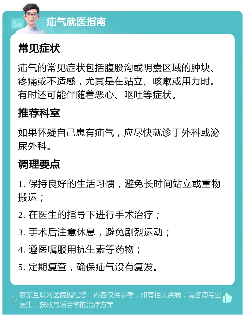 疝气就医指南 常见症状 疝气的常见症状包括腹股沟或阴囊区域的肿块、疼痛或不适感，尤其是在站立、咳嗽或用力时。有时还可能伴随着恶心、呕吐等症状。 推荐科室 如果怀疑自己患有疝气，应尽快就诊于外科或泌尿外科。 调理要点 1. 保持良好的生活习惯，避免长时间站立或重物搬运； 2. 在医生的指导下进行手术治疗； 3. 手术后注意休息，避免剧烈运动； 4. 遵医嘱服用抗生素等药物； 5. 定期复查，确保疝气没有复发。