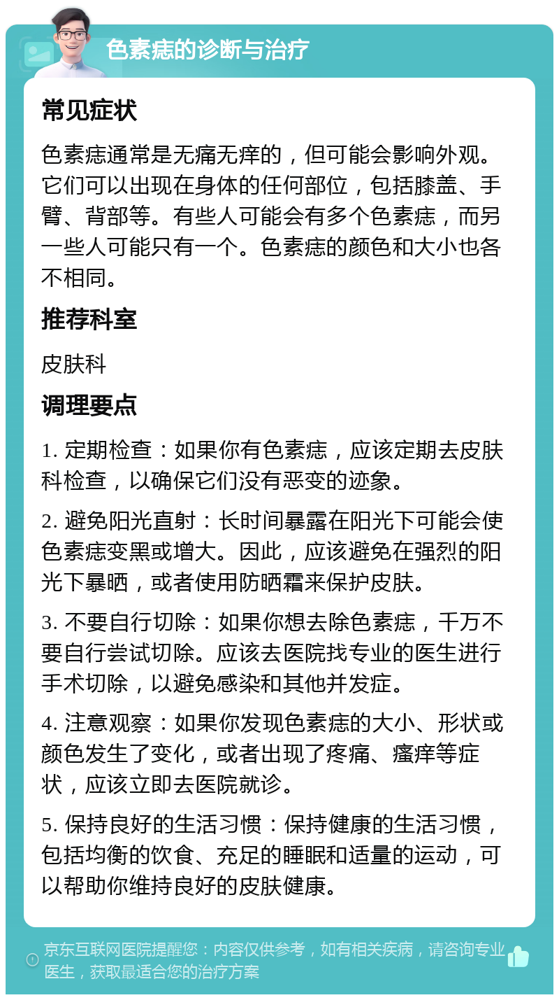 色素痣的诊断与治疗 常见症状 色素痣通常是无痛无痒的，但可能会影响外观。它们可以出现在身体的任何部位，包括膝盖、手臂、背部等。有些人可能会有多个色素痣，而另一些人可能只有一个。色素痣的颜色和大小也各不相同。 推荐科室 皮肤科 调理要点 1. 定期检查：如果你有色素痣，应该定期去皮肤科检查，以确保它们没有恶变的迹象。 2. 避免阳光直射：长时间暴露在阳光下可能会使色素痣变黑或增大。因此，应该避免在强烈的阳光下暴晒，或者使用防晒霜来保护皮肤。 3. 不要自行切除：如果你想去除色素痣，千万不要自行尝试切除。应该去医院找专业的医生进行手术切除，以避免感染和其他并发症。 4. 注意观察：如果你发现色素痣的大小、形状或颜色发生了变化，或者出现了疼痛、瘙痒等症状，应该立即去医院就诊。 5. 保持良好的生活习惯：保持健康的生活习惯，包括均衡的饮食、充足的睡眠和适量的运动，可以帮助你维持良好的皮肤健康。