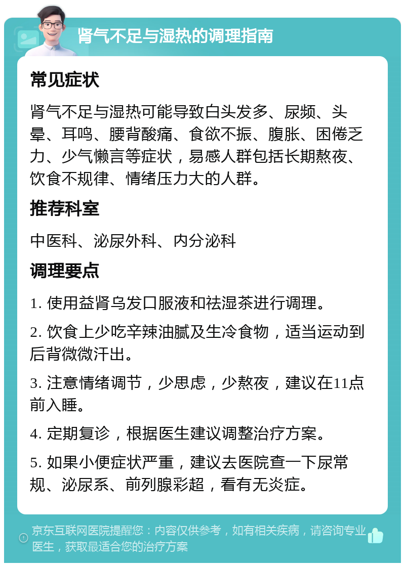 肾气不足与湿热的调理指南 常见症状 肾气不足与湿热可能导致白头发多、尿频、头晕、耳鸣、腰背酸痛、食欲不振、腹胀、困倦乏力、少气懒言等症状，易感人群包括长期熬夜、饮食不规律、情绪压力大的人群。 推荐科室 中医科、泌尿外科、内分泌科 调理要点 1. 使用益肾乌发口服液和祛湿茶进行调理。 2. 饮食上少吃辛辣油腻及生冷食物，适当运动到后背微微汗出。 3. 注意情绪调节，少思虑，少熬夜，建议在11点前入睡。 4. 定期复诊，根据医生建议调整治疗方案。 5. 如果小便症状严重，建议去医院查一下尿常规、泌尿系、前列腺彩超，看有无炎症。