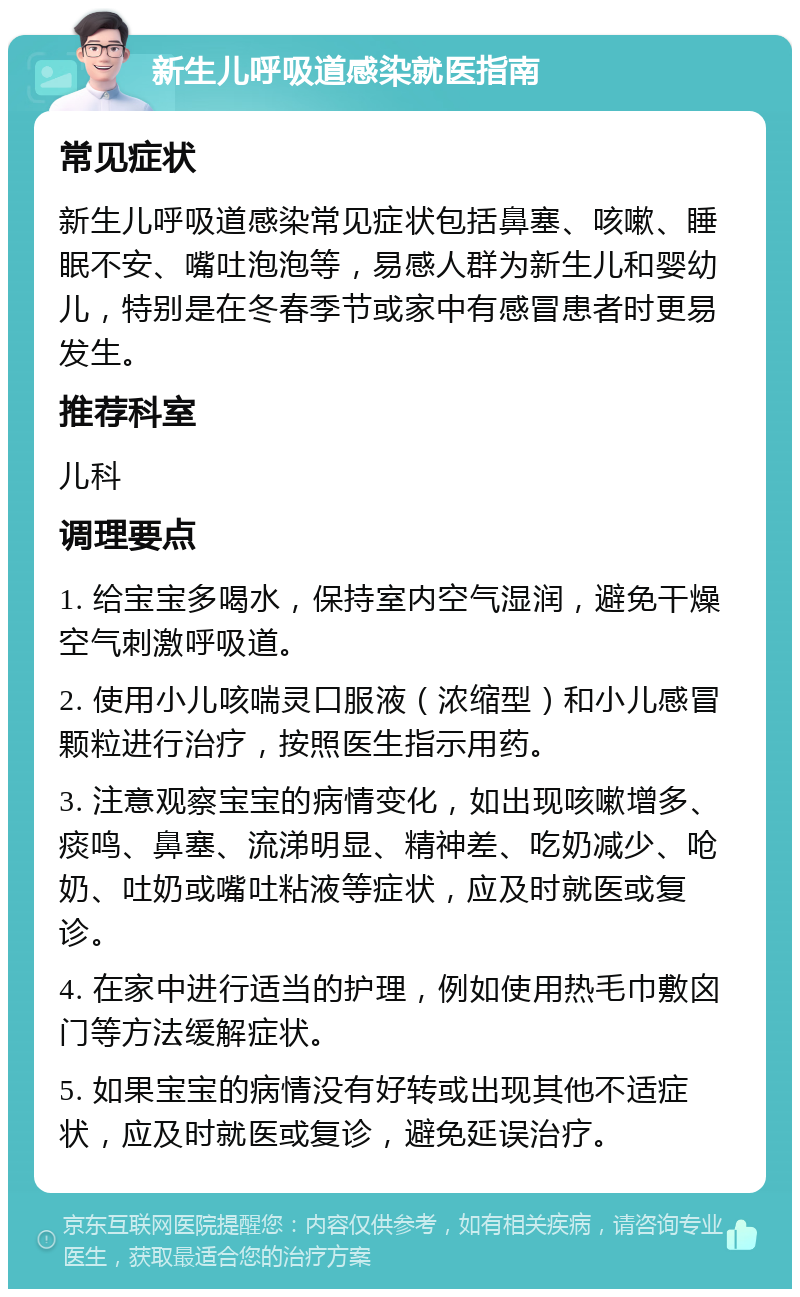 新生儿呼吸道感染就医指南 常见症状 新生儿呼吸道感染常见症状包括鼻塞、咳嗽、睡眠不安、嘴吐泡泡等，易感人群为新生儿和婴幼儿，特别是在冬春季节或家中有感冒患者时更易发生。 推荐科室 儿科 调理要点 1. 给宝宝多喝水，保持室内空气湿润，避免干燥空气刺激呼吸道。 2. 使用小儿咳喘灵口服液（浓缩型）和小儿感冒颗粒进行治疗，按照医生指示用药。 3. 注意观察宝宝的病情变化，如出现咳嗽增多、痰鸣、鼻塞、流涕明显、精神差、吃奶减少、呛奶、吐奶或嘴吐粘液等症状，应及时就医或复诊。 4. 在家中进行适当的护理，例如使用热毛巾敷囟门等方法缓解症状。 5. 如果宝宝的病情没有好转或出现其他不适症状，应及时就医或复诊，避免延误治疗。