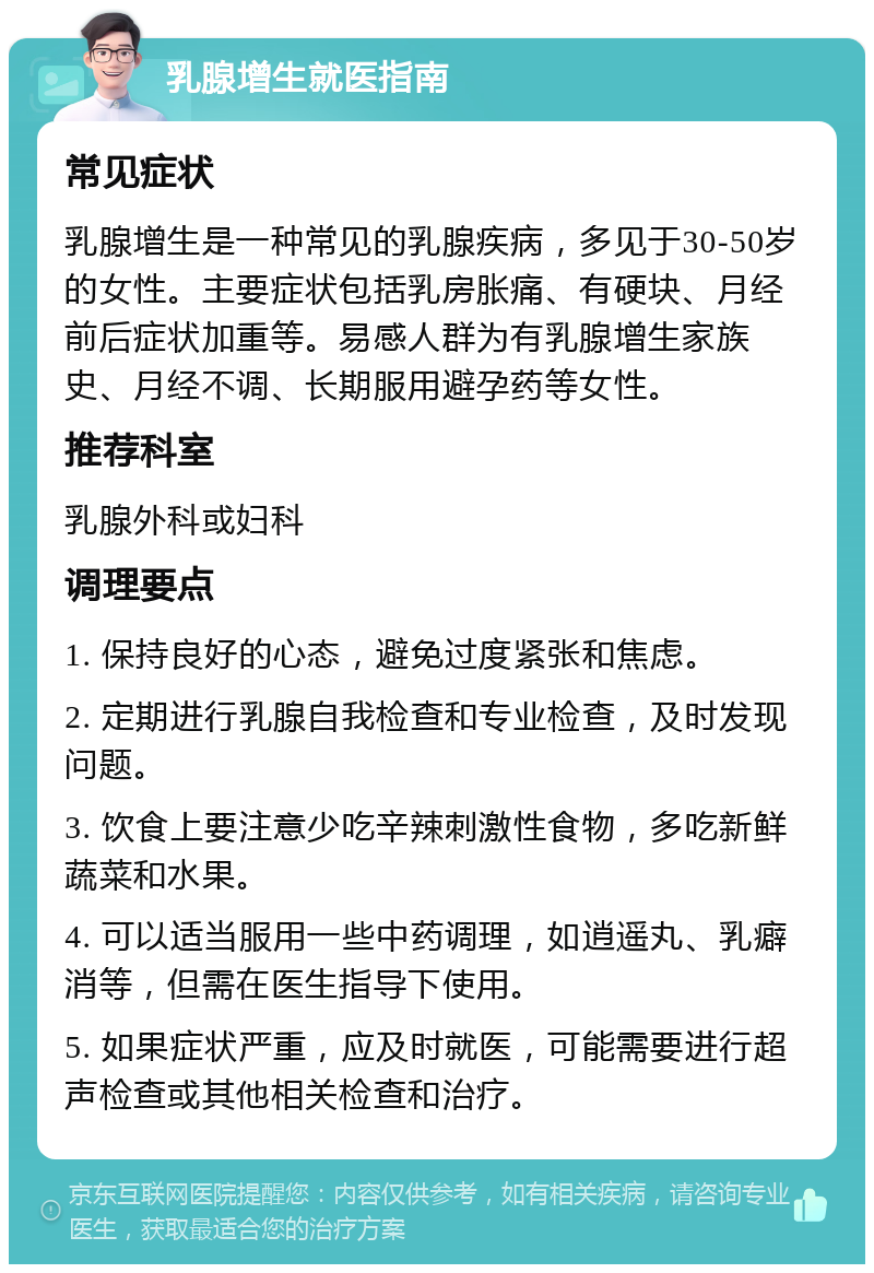 乳腺增生就医指南 常见症状 乳腺增生是一种常见的乳腺疾病，多见于30-50岁的女性。主要症状包括乳房胀痛、有硬块、月经前后症状加重等。易感人群为有乳腺增生家族史、月经不调、长期服用避孕药等女性。 推荐科室 乳腺外科或妇科 调理要点 1. 保持良好的心态，避免过度紧张和焦虑。 2. 定期进行乳腺自我检查和专业检查，及时发现问题。 3. 饮食上要注意少吃辛辣刺激性食物，多吃新鲜蔬菜和水果。 4. 可以适当服用一些中药调理，如逍遥丸、乳癖消等，但需在医生指导下使用。 5. 如果症状严重，应及时就医，可能需要进行超声检查或其他相关检查和治疗。