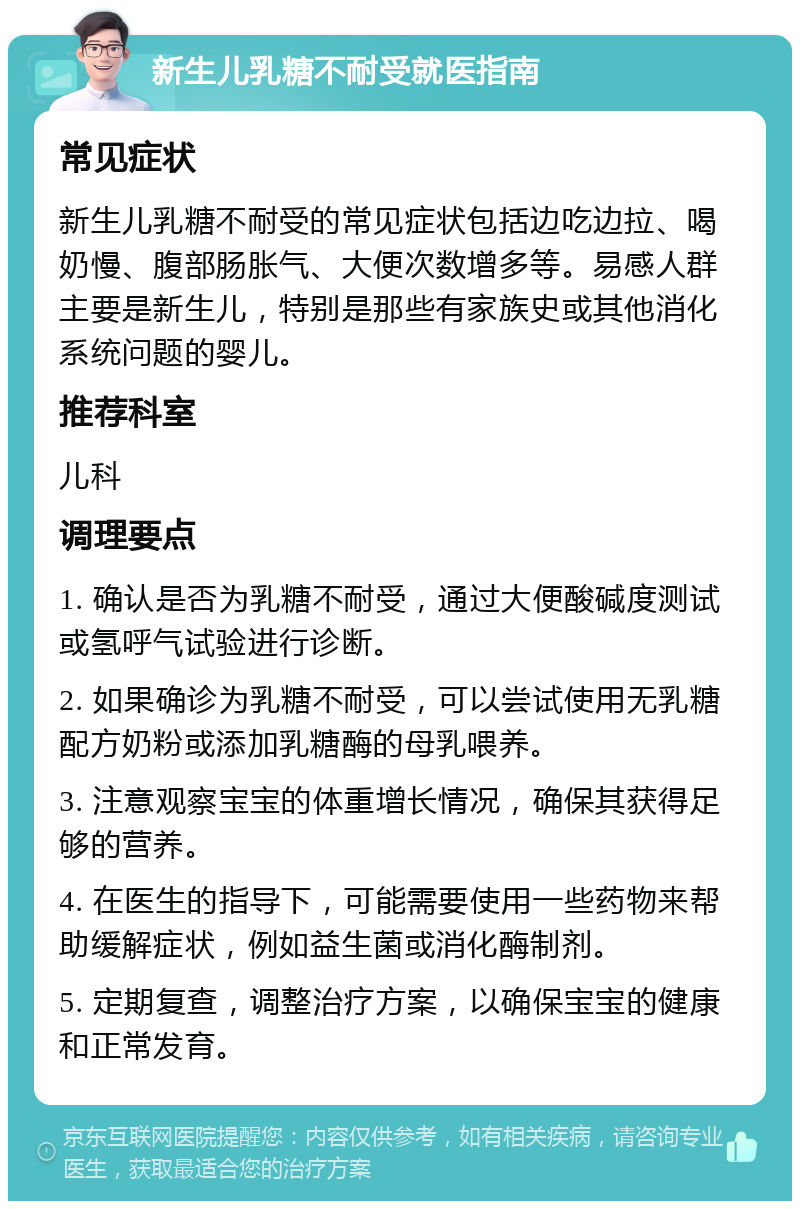 新生儿乳糖不耐受就医指南 常见症状 新生儿乳糖不耐受的常见症状包括边吃边拉、喝奶慢、腹部肠胀气、大便次数增多等。易感人群主要是新生儿，特别是那些有家族史或其他消化系统问题的婴儿。 推荐科室 儿科 调理要点 1. 确认是否为乳糖不耐受，通过大便酸碱度测试或氢呼气试验进行诊断。 2. 如果确诊为乳糖不耐受，可以尝试使用无乳糖配方奶粉或添加乳糖酶的母乳喂养。 3. 注意观察宝宝的体重增长情况，确保其获得足够的营养。 4. 在医生的指导下，可能需要使用一些药物来帮助缓解症状，例如益生菌或消化酶制剂。 5. 定期复查，调整治疗方案，以确保宝宝的健康和正常发育。