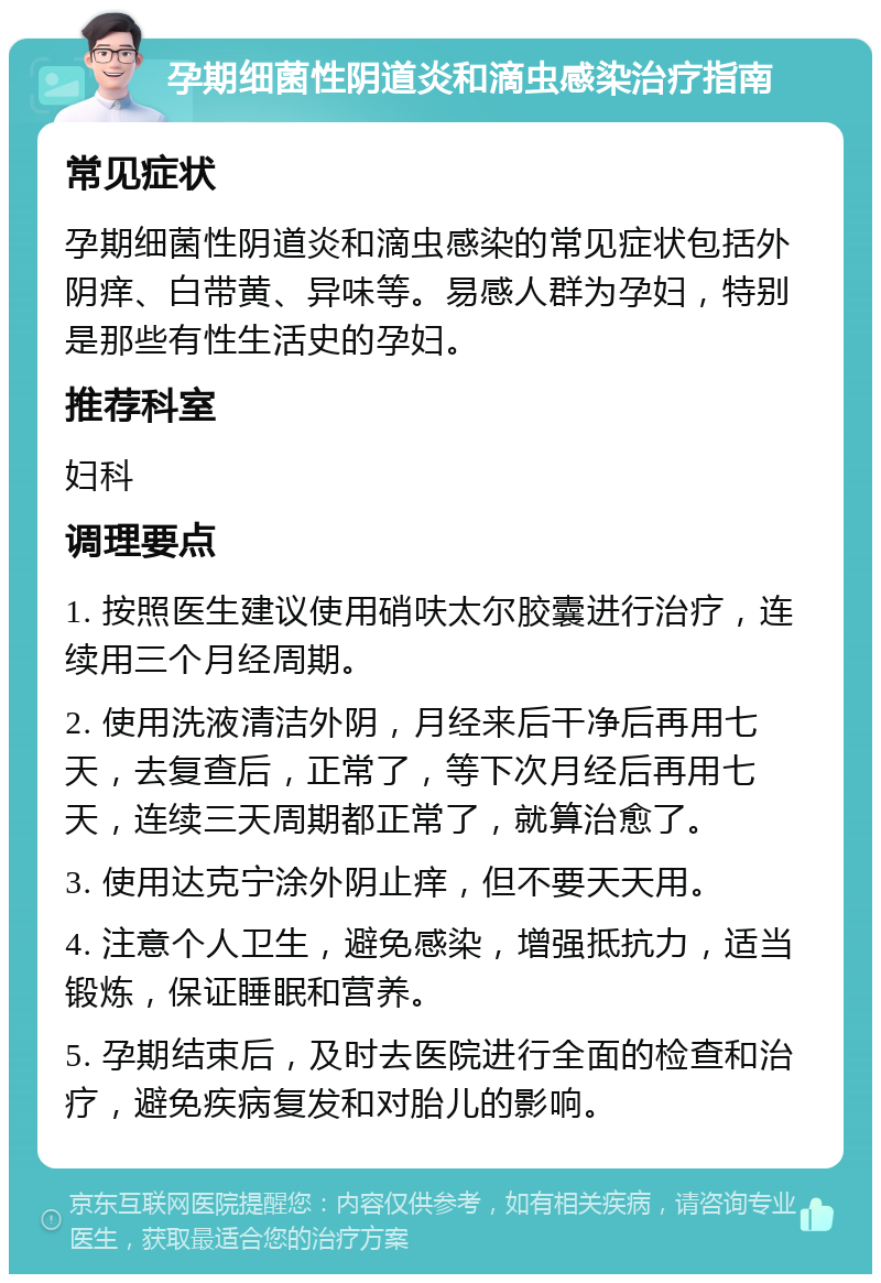 孕期细菌性阴道炎和滴虫感染治疗指南 常见症状 孕期细菌性阴道炎和滴虫感染的常见症状包括外阴痒、白带黄、异味等。易感人群为孕妇，特别是那些有性生活史的孕妇。 推荐科室 妇科 调理要点 1. 按照医生建议使用硝呋太尔胶囊进行治疗，连续用三个月经周期。 2. 使用洗液清洁外阴，月经来后干净后再用七天，去复查后，正常了，等下次月经后再用七天，连续三天周期都正常了，就算治愈了。 3. 使用达克宁涂外阴止痒，但不要天天用。 4. 注意个人卫生，避免感染，增强抵抗力，适当锻炼，保证睡眠和营养。 5. 孕期结束后，及时去医院进行全面的检查和治疗，避免疾病复发和对胎儿的影响。