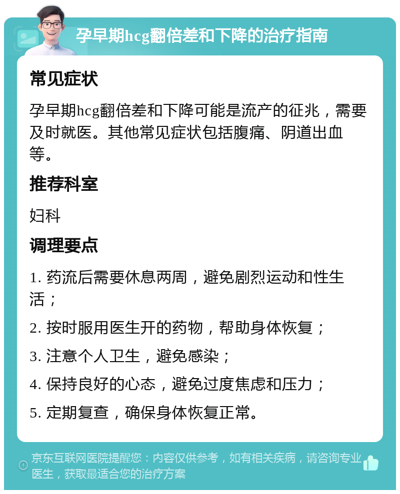 孕早期hcg翻倍差和下降的治疗指南 常见症状 孕早期hcg翻倍差和下降可能是流产的征兆，需要及时就医。其他常见症状包括腹痛、阴道出血等。 推荐科室 妇科 调理要点 1. 药流后需要休息两周，避免剧烈运动和性生活； 2. 按时服用医生开的药物，帮助身体恢复； 3. 注意个人卫生，避免感染； 4. 保持良好的心态，避免过度焦虑和压力； 5. 定期复查，确保身体恢复正常。