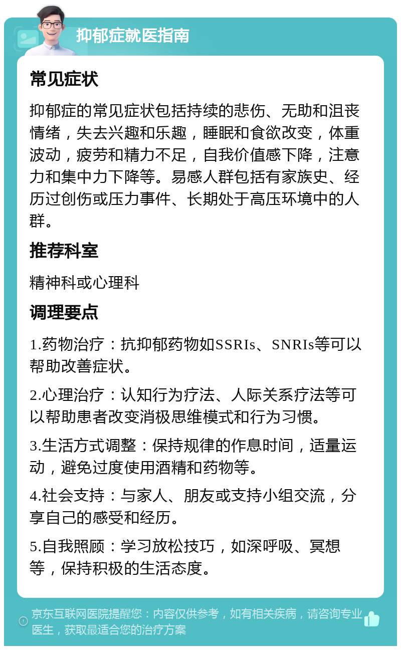 抑郁症就医指南 常见症状 抑郁症的常见症状包括持续的悲伤、无助和沮丧情绪，失去兴趣和乐趣，睡眠和食欲改变，体重波动，疲劳和精力不足，自我价值感下降，注意力和集中力下降等。易感人群包括有家族史、经历过创伤或压力事件、长期处于高压环境中的人群。 推荐科室 精神科或心理科 调理要点 1.药物治疗：抗抑郁药物如SSRIs、SNRIs等可以帮助改善症状。 2.心理治疗：认知行为疗法、人际关系疗法等可以帮助患者改变消极思维模式和行为习惯。 3.生活方式调整：保持规律的作息时间，适量运动，避免过度使用酒精和药物等。 4.社会支持：与家人、朋友或支持小组交流，分享自己的感受和经历。 5.自我照顾：学习放松技巧，如深呼吸、冥想等，保持积极的生活态度。