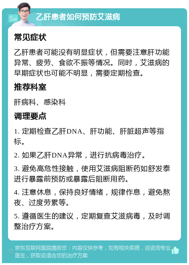 乙肝患者如何预防艾滋病 常见症状 乙肝患者可能没有明显症状，但需要注意肝功能异常、疲劳、食欲不振等情况。同时，艾滋病的早期症状也可能不明显，需要定期检查。 推荐科室 肝病科、感染科 调理要点 1. 定期检查乙肝DNA、肝功能、肝脏超声等指标。 2. 如果乙肝DNA异常，进行抗病毒治疗。 3. 避免高危性接触，使用艾滋病阻断药如舒发泰进行暴露前预防或暴露后阻断用药。 4. 注意休息，保持良好情绪，规律作息，避免熬夜、过度劳累等。 5. 遵循医生的建议，定期复查艾滋病毒，及时调整治疗方案。