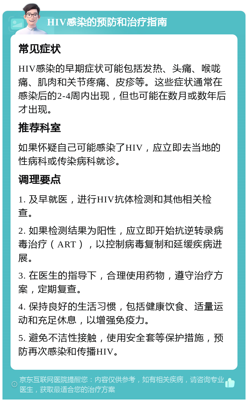 HIV感染的预防和治疗指南 常见症状 HIV感染的早期症状可能包括发热、头痛、喉咙痛、肌肉和关节疼痛、皮疹等。这些症状通常在感染后的2-4周内出现，但也可能在数月或数年后才出现。 推荐科室 如果怀疑自己可能感染了HIV，应立即去当地的性病科或传染病科就诊。 调理要点 1. 及早就医，进行HIV抗体检测和其他相关检查。 2. 如果检测结果为阳性，应立即开始抗逆转录病毒治疗（ART），以控制病毒复制和延缓疾病进展。 3. 在医生的指导下，合理使用药物，遵守治疗方案，定期复查。 4. 保持良好的生活习惯，包括健康饮食、适量运动和充足休息，以增强免疫力。 5. 避免不洁性接触，使用安全套等保护措施，预防再次感染和传播HIV。