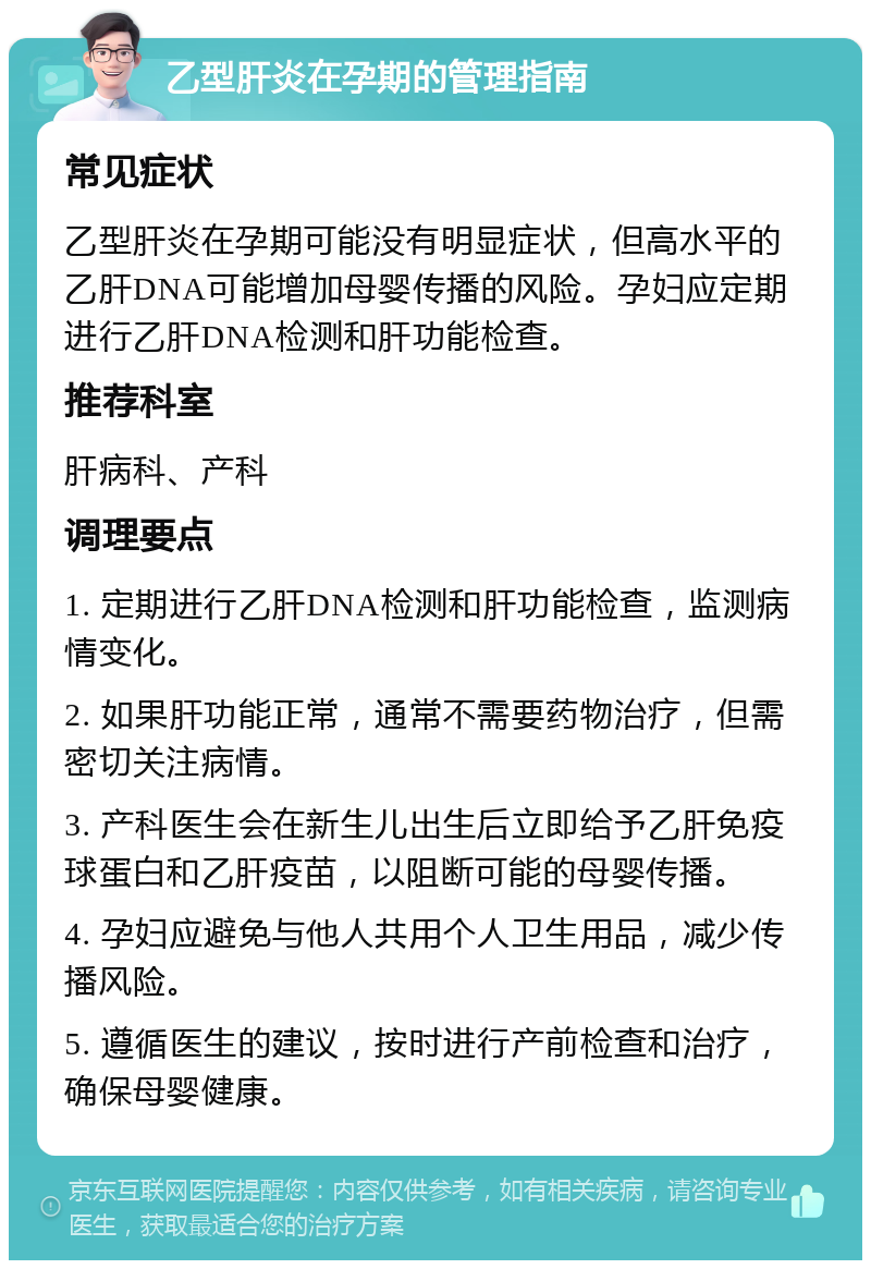 乙型肝炎在孕期的管理指南 常见症状 乙型肝炎在孕期可能没有明显症状，但高水平的乙肝DNA可能增加母婴传播的风险。孕妇应定期进行乙肝DNA检测和肝功能检查。 推荐科室 肝病科、产科 调理要点 1. 定期进行乙肝DNA检测和肝功能检查，监测病情变化。 2. 如果肝功能正常，通常不需要药物治疗，但需密切关注病情。 3. 产科医生会在新生儿出生后立即给予乙肝免疫球蛋白和乙肝疫苗，以阻断可能的母婴传播。 4. 孕妇应避免与他人共用个人卫生用品，减少传播风险。 5. 遵循医生的建议，按时进行产前检查和治疗，确保母婴健康。