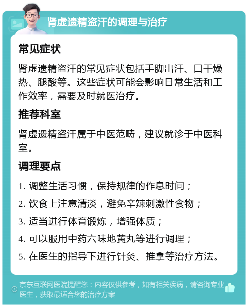 肾虚遗精盗汗的调理与治疗 常见症状 肾虚遗精盗汗的常见症状包括手脚出汗、口干燥热、腿酸等。这些症状可能会影响日常生活和工作效率，需要及时就医治疗。 推荐科室 肾虚遗精盗汗属于中医范畴，建议就诊于中医科室。 调理要点 1. 调整生活习惯，保持规律的作息时间； 2. 饮食上注意清淡，避免辛辣刺激性食物； 3. 适当进行体育锻炼，增强体质； 4. 可以服用中药六味地黄丸等进行调理； 5. 在医生的指导下进行针灸、推拿等治疗方法。