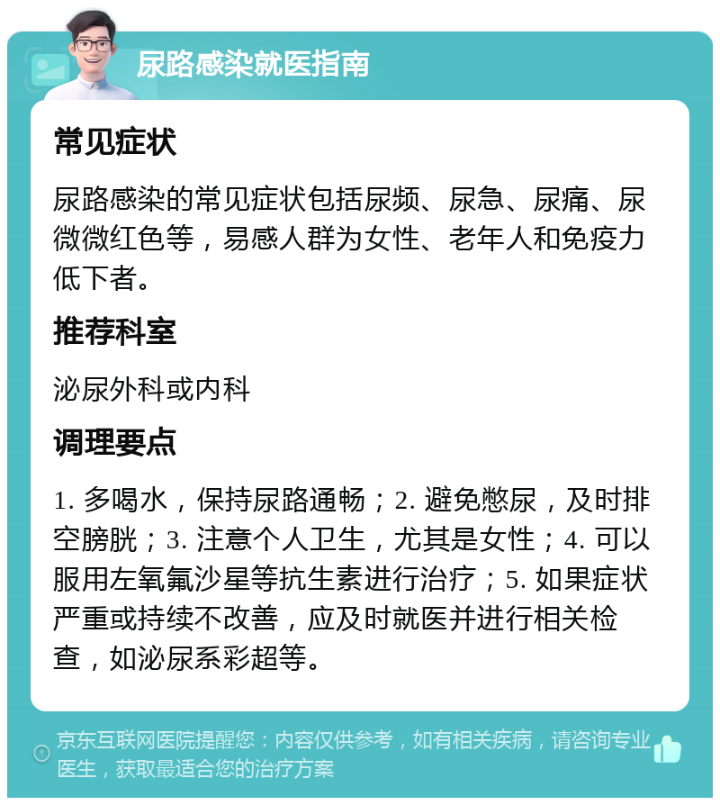 尿路感染就医指南 常见症状 尿路感染的常见症状包括尿频、尿急、尿痛、尿微微红色等，易感人群为女性、老年人和免疫力低下者。 推荐科室 泌尿外科或内科 调理要点 1. 多喝水，保持尿路通畅；2. 避免憋尿，及时排空膀胱；3. 注意个人卫生，尤其是女性；4. 可以服用左氧氟沙星等抗生素进行治疗；5. 如果症状严重或持续不改善，应及时就医并进行相关检查，如泌尿系彩超等。