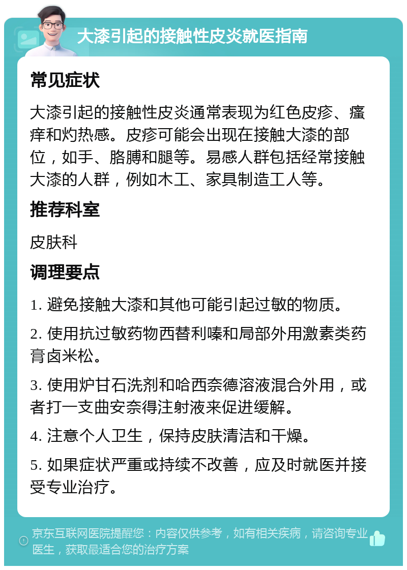 大漆引起的接触性皮炎就医指南 常见症状 大漆引起的接触性皮炎通常表现为红色皮疹、瘙痒和灼热感。皮疹可能会出现在接触大漆的部位，如手、胳膊和腿等。易感人群包括经常接触大漆的人群，例如木工、家具制造工人等。 推荐科室 皮肤科 调理要点 1. 避免接触大漆和其他可能引起过敏的物质。 2. 使用抗过敏药物西替利嗪和局部外用激素类药膏卤米松。 3. 使用炉甘石洗剂和哈西奈德溶液混合外用，或者打一支曲安奈得注射液来促进缓解。 4. 注意个人卫生，保持皮肤清洁和干燥。 5. 如果症状严重或持续不改善，应及时就医并接受专业治疗。