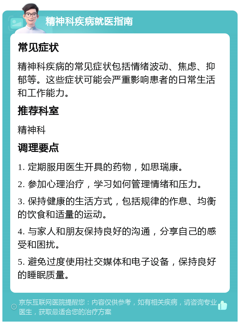 精神科疾病就医指南 常见症状 精神科疾病的常见症状包括情绪波动、焦虑、抑郁等。这些症状可能会严重影响患者的日常生活和工作能力。 推荐科室 精神科 调理要点 1. 定期服用医生开具的药物，如思瑞康。 2. 参加心理治疗，学习如何管理情绪和压力。 3. 保持健康的生活方式，包括规律的作息、均衡的饮食和适量的运动。 4. 与家人和朋友保持良好的沟通，分享自己的感受和困扰。 5. 避免过度使用社交媒体和电子设备，保持良好的睡眠质量。