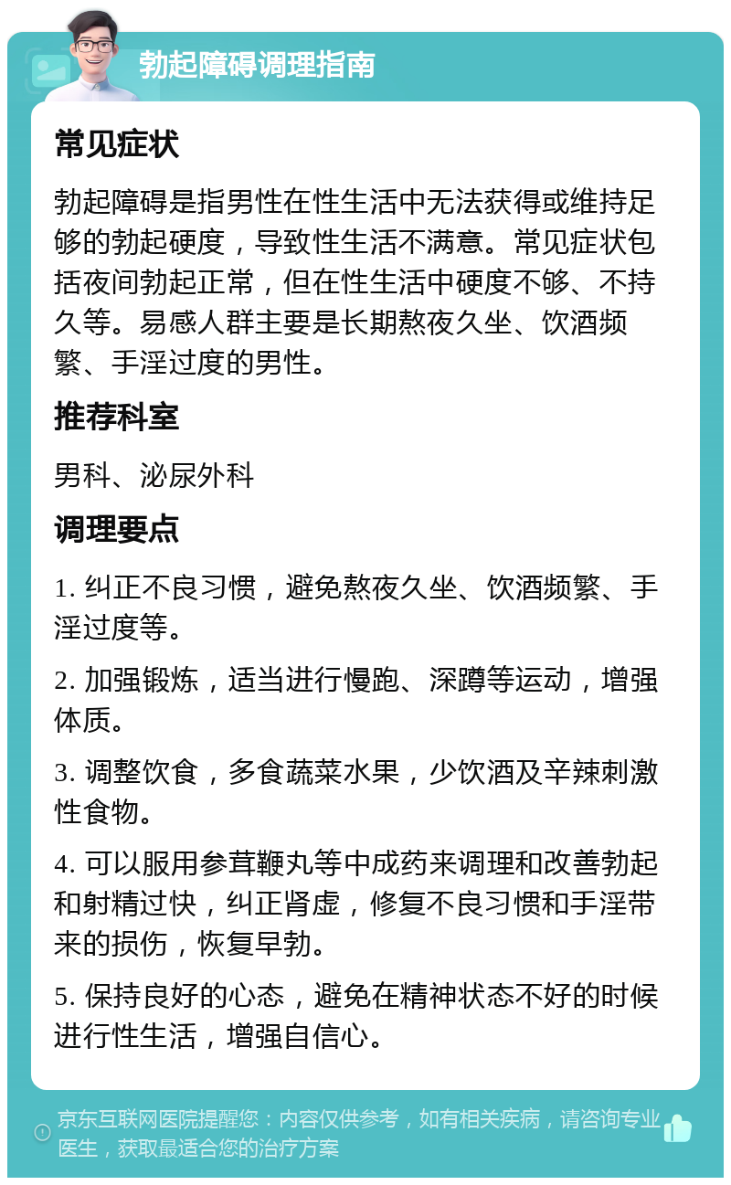 勃起障碍调理指南 常见症状 勃起障碍是指男性在性生活中无法获得或维持足够的勃起硬度，导致性生活不满意。常见症状包括夜间勃起正常，但在性生活中硬度不够、不持久等。易感人群主要是长期熬夜久坐、饮酒频繁、手淫过度的男性。 推荐科室 男科、泌尿外科 调理要点 1. 纠正不良习惯，避免熬夜久坐、饮酒频繁、手淫过度等。 2. 加强锻炼，适当进行慢跑、深蹲等运动，增强体质。 3. 调整饮食，多食蔬菜水果，少饮酒及辛辣刺激性食物。 4. 可以服用参茸鞭丸等中成药来调理和改善勃起和射精过快，纠正肾虚，修复不良习惯和手淫带来的损伤，恢复早勃。 5. 保持良好的心态，避免在精神状态不好的时候进行性生活，增强自信心。