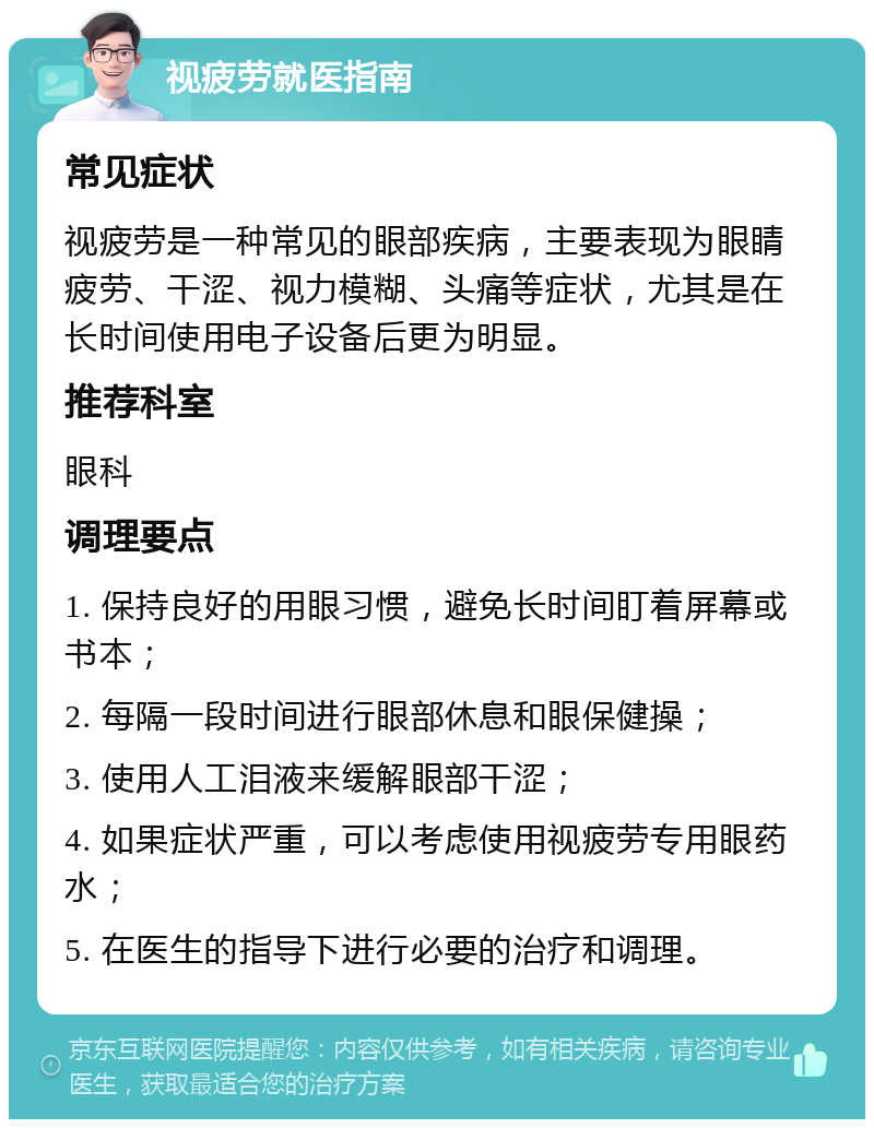 视疲劳就医指南 常见症状 视疲劳是一种常见的眼部疾病，主要表现为眼睛疲劳、干涩、视力模糊、头痛等症状，尤其是在长时间使用电子设备后更为明显。 推荐科室 眼科 调理要点 1. 保持良好的用眼习惯，避免长时间盯着屏幕或书本； 2. 每隔一段时间进行眼部休息和眼保健操； 3. 使用人工泪液来缓解眼部干涩； 4. 如果症状严重，可以考虑使用视疲劳专用眼药水； 5. 在医生的指导下进行必要的治疗和调理。