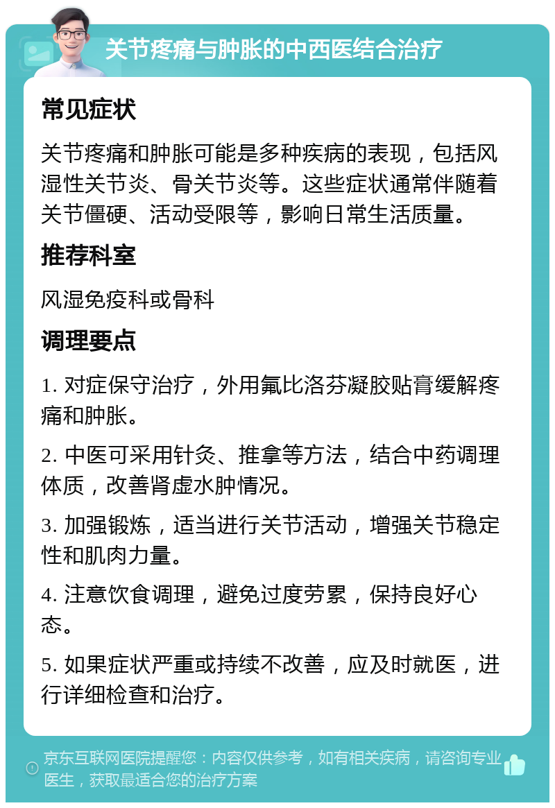 关节疼痛与肿胀的中西医结合治疗 常见症状 关节疼痛和肿胀可能是多种疾病的表现，包括风湿性关节炎、骨关节炎等。这些症状通常伴随着关节僵硬、活动受限等，影响日常生活质量。 推荐科室 风湿免疫科或骨科 调理要点 1. 对症保守治疗，外用氟比洛芬凝胶贴膏缓解疼痛和肿胀。 2. 中医可采用针灸、推拿等方法，结合中药调理体质，改善肾虚水肿情况。 3. 加强锻炼，适当进行关节活动，增强关节稳定性和肌肉力量。 4. 注意饮食调理，避免过度劳累，保持良好心态。 5. 如果症状严重或持续不改善，应及时就医，进行详细检查和治疗。