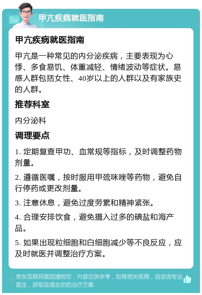 甲亢疾病就医指南 甲亢疾病就医指南 甲亢是一种常见的内分泌疾病，主要表现为心悸、多食易饥、体重减轻、情绪波动等症状。易感人群包括女性、40岁以上的人群以及有家族史的人群。 推荐科室 内分泌科 调理要点 1. 定期复查甲功、血常规等指标，及时调整药物剂量。 2. 遵循医嘱，按时服用甲巯咪唑等药物，避免自行停药或更改剂量。 3. 注意休息，避免过度劳累和精神紧张。 4. 合理安排饮食，避免摄入过多的碘盐和海产品。 5. 如果出现粒细胞和白细胞减少等不良反应，应及时就医并调整治疗方案。