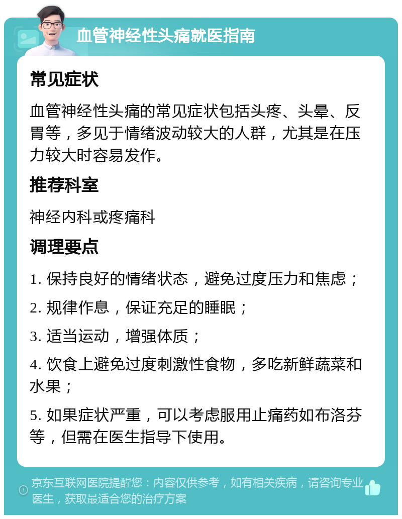 血管神经性头痛就医指南 常见症状 血管神经性头痛的常见症状包括头疼、头晕、反胃等，多见于情绪波动较大的人群，尤其是在压力较大时容易发作。 推荐科室 神经内科或疼痛科 调理要点 1. 保持良好的情绪状态，避免过度压力和焦虑； 2. 规律作息，保证充足的睡眠； 3. 适当运动，增强体质； 4. 饮食上避免过度刺激性食物，多吃新鲜蔬菜和水果； 5. 如果症状严重，可以考虑服用止痛药如布洛芬等，但需在医生指导下使用。