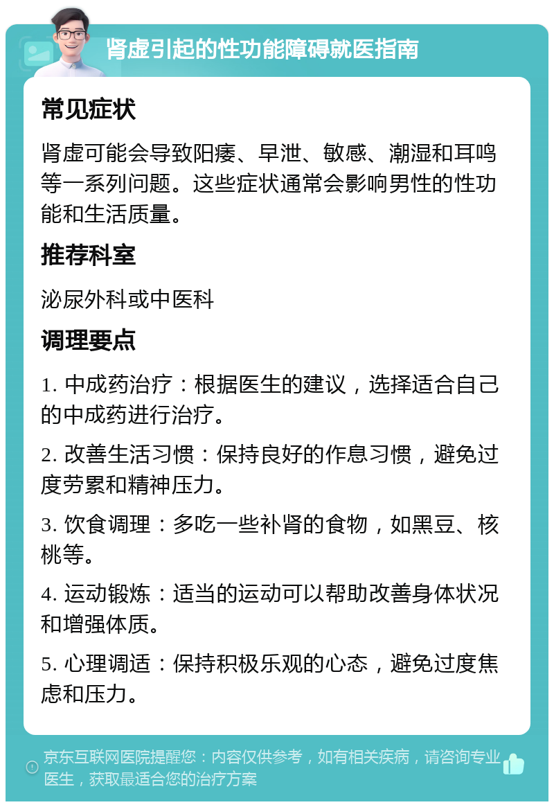 肾虚引起的性功能障碍就医指南 常见症状 肾虚可能会导致阳痿、早泄、敏感、潮湿和耳鸣等一系列问题。这些症状通常会影响男性的性功能和生活质量。 推荐科室 泌尿外科或中医科 调理要点 1. 中成药治疗：根据医生的建议，选择适合自己的中成药进行治疗。 2. 改善生活习惯：保持良好的作息习惯，避免过度劳累和精神压力。 3. 饮食调理：多吃一些补肾的食物，如黑豆、核桃等。 4. 运动锻炼：适当的运动可以帮助改善身体状况和增强体质。 5. 心理调适：保持积极乐观的心态，避免过度焦虑和压力。