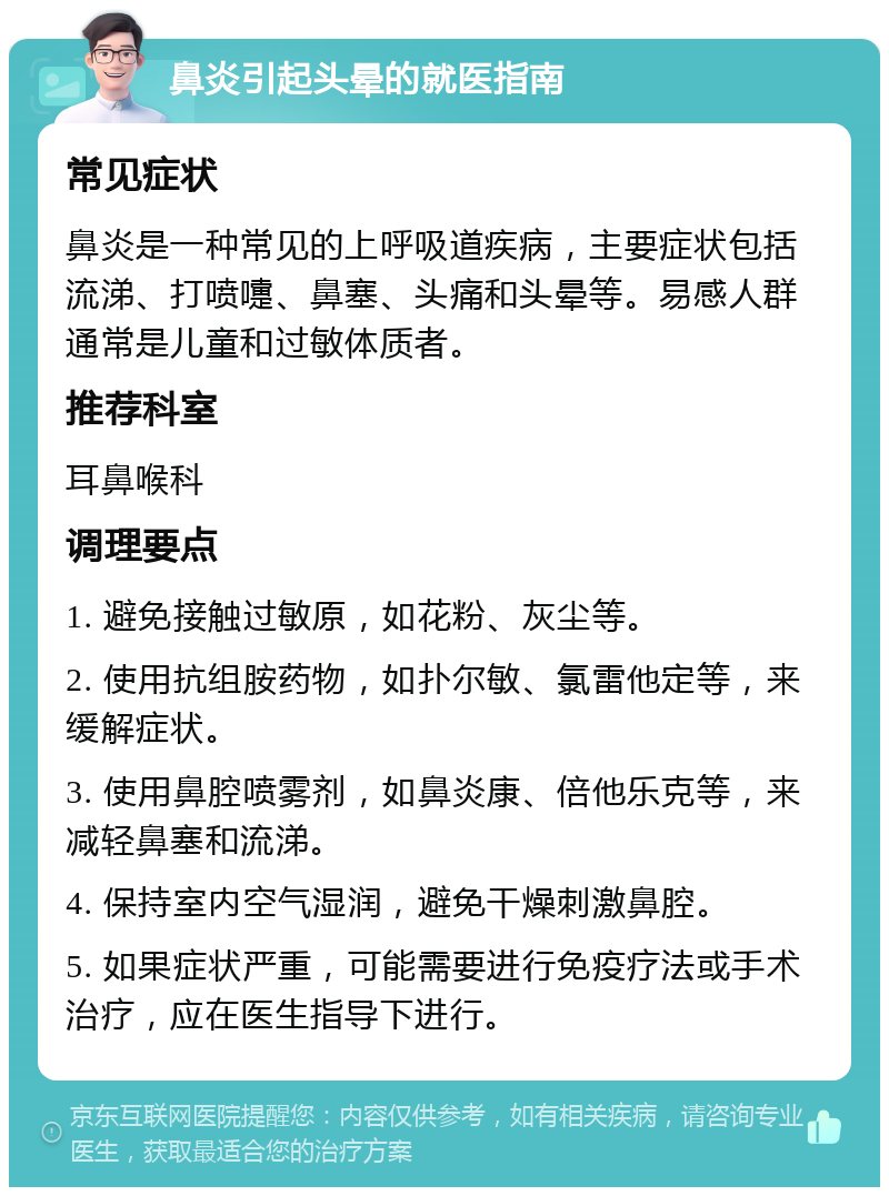 鼻炎引起头晕的就医指南 常见症状 鼻炎是一种常见的上呼吸道疾病，主要症状包括流涕、打喷嚏、鼻塞、头痛和头晕等。易感人群通常是儿童和过敏体质者。 推荐科室 耳鼻喉科 调理要点 1. 避免接触过敏原，如花粉、灰尘等。 2. 使用抗组胺药物，如扑尔敏、氯雷他定等，来缓解症状。 3. 使用鼻腔喷雾剂，如鼻炎康、倍他乐克等，来减轻鼻塞和流涕。 4. 保持室内空气湿润，避免干燥刺激鼻腔。 5. 如果症状严重，可能需要进行免疫疗法或手术治疗，应在医生指导下进行。